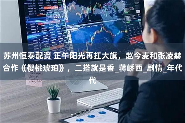 苏州恒泰配资 正午阳光再扛大旗，赵今麦和张凌赫合作《樱桃琥珀》，二搭就是香_蒋峤西_剧情_年代